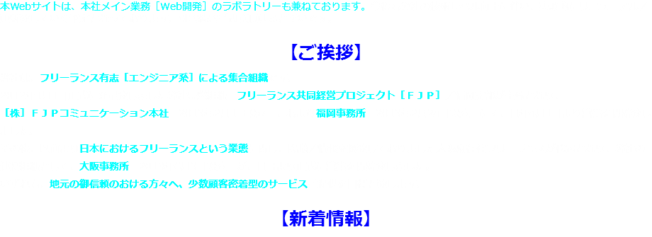 本Webサイトは、本社メイン業務［Web開発］のラボラトリーも兼ねております。今後も弊社の技術レベル向上に伴い、実験的にリニューアル／更新致していく予定となっております。引き続きご閲覧頂けると幸いです。 【ご挨拶】
弊社は、フリーランス有志［エンジニア系］による集合組織です。
2012年1月1日正式に発足致しました弊社基盤組織：フリーランス共同経営プロジェクト［ＦＪＰ］／福岡支部が主体となり、
［株］ＦＪＰコミュニケーション本社［2013年2月1日設立］、および福岡事務所［2013年2月28日設立］にて、同年4月1日より営業を開始致しました。
その後、以前より日本におけるフリーランスという業態に関し、協議／情報交換致しておりました大阪府在住フリーランスが代表となり、弊社の連携組織として、大阪事務所［2013年6月3日設立］が、同日より正式に営業を開始致しました。
いずれも、地元の御信頼のおける方々へ、少数顧客密着型のサービスご提供を目標と致します。 【新着情報】